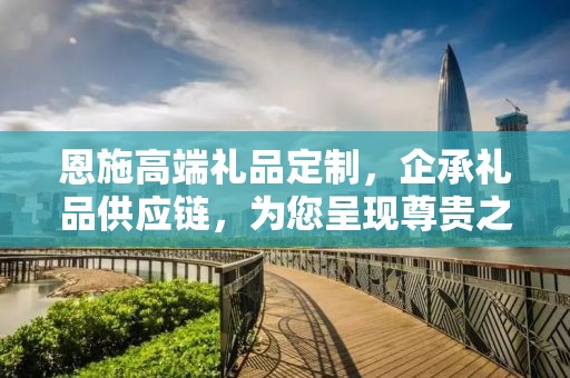 恩施高端礼品定制，企承礼品供应链，为您呈现尊贵之选