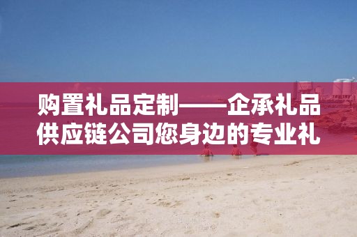购置礼品定制——企承礼品供应链公司您身边的专业礼品定制公司